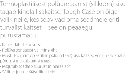 TPU-st sisu tagab kindla lisakaitse. Tough Case on õige valik neile, kes soovivad oma seadmele eriti turvalist kaitset – see on peaaegu purustamatu. • Kahest kihist koosnev • Polükarbonaadist välimine kiht • Must TPU (termoplastiline polüuretaan) sisu kaitseb veelgi raskemate põrutuste ja kukkumiste eest • Mõjutab seadme suurust minimaalselt • Säilitab juurdepääsu liidestele
