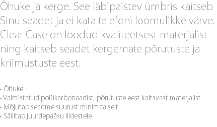 Õhuke ja kerge. See läbipaistev ümbris kaitseb Sinu seadet ja ei kata telefoni loomulikke värve. Clear Case on loodud kvaliteetsest materjalist ning kaitseb seadet kergemate põrutuste ja kriimustuste eest. • Õhuke • Valmistatud polükarbonaadist, põrutuste eest kaitsvast materjalist • Mõjutab seadme suurust minimaalselt • Säilitab juurdepääsu liidestele